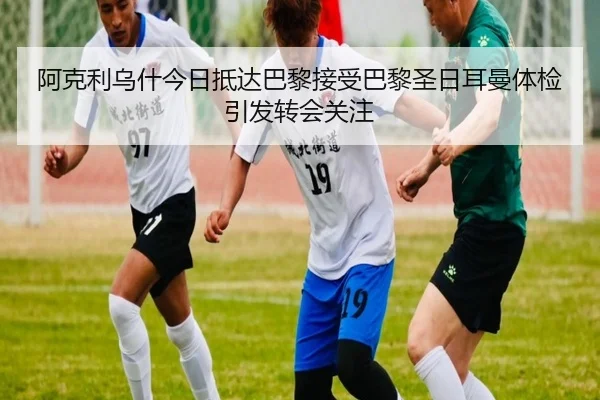 阿克利乌什今日抵达巴黎接受巴黎圣日耳曼体检引发转会关注